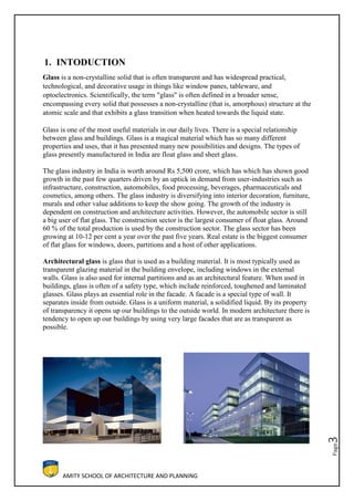 AMITY SCHOOL OF ARCHITECTURE AND PLANNING
Page3
1. INTODUCTION
Glass is a non-crystalline solid that is often transparent and has widespread practical,
technological, and decorative usage in things like window panes, tableware, and
optoelectronics. Scientifically, the term "glass" is often defined in a broader sense,
encompassing every solid that possesses a non-crystalline (that is, amorphous) structure at the
atomic scale and that exhibits a glass transition when heated towards the liquid state.
Glass is one of the most useful materials in our daily lives. There is a special relationship
between glass and buildings. Glass is a magical material which has so many different
properties and uses, that it has presented many new possibilities and designs. The types of
glass presently manufactured in India are float glass and sheet glass.
The glass industry in India is worth around Rs 5,500 crore, which has which has shown good
growth in the past few quarters driven by an uptick in demand from user-industries such as
infrastructure, construction, automobiles, food processing, beverages, pharmaceuticals and
cosmetics, among others. The glass industry is diversifying into interior decoration, furniture,
murals and other value additions to keep the show going. The growth of the industry is
dependent on construction and architecture activities. However, the automobile sector is still
a big user of flat glass. The construction sector is the largest consumer of float glass. Around
60 % of the total production is used by the construction sector. The glass sector has been
growing at 10-12 per cent a year over the past five years. Real estate is the biggest consumer
of flat glass for windows, doors, partitions and a host of other applications.
Architectural glass is glass that is used as a building material. It is most typically used as
transparent glazing material in the building envelope, including windows in the external
walls. Glass is also used for internal partitions and as an architectural feature. When used in
buildings, glass is often of a safety type, which include reinforced, toughened and laminated
glasses. Glass plays an essential role in the facade. A facade is a special type of wall. It
separates inside from outside. Glass is a uniform material, a solidified liquid. By its property
of transparency it opens up our buildings to the outside world. In modern architecture there is
tendency to open up our buildings by using very large facades that are as transparent as
possible.
 