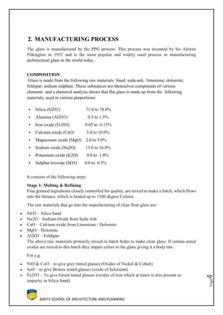 AMITY SCHOOL OF ARCHITECTURE AND PLANNING
Page4
2. MANUFACTURING PROCESS
The glass is manufactured by the PPG process. This process was invented by Sir Alistair
Pilkington in 1952 and is the most popular and widely used process in manufacturing
architectural glass in the world today.
COMPOSITION
Glass is made from the following raw materials: Sand; soda-ash; limestone; dolomite;
feldspar; sodium sulphate. These substances are themselves compounds of various
elements and a chemical analysis shows that flat glass is made up from the following
materials, used in various proportions:
 Silica (S2O2) 71.0 to 78.0%
 Alumina (Al2O3) 0.5 to 1.5%
 Iron oxide (Fe203) 0.05 to 0.15%
 Calcium oxide (CaO) 5.0 to 10.0%
 Magnesium oxide (MgO) 2.0 to 5.0%
 Sodium oxide (Na2O) 13.0 to 16.0%
 Potassium oxide (K2O) 0.0 to 1.0%
 Sulphur trioxide (SO3) 0.0 to 0.5%
It consists of the following steps:
Stage 1- Melting & Refining:
Fine grained ingredients closely controlled for quality, are mixed to make a batch, which flows
into the furnace, which is heated up to 1500 degree Celsius.
The raw materials that go into the manufacturing of clear float glass are:
 SiO2 – Silica Sand
 Na2O – Sodium Oxide from Soda Ash
 CaO – Calcium oxide from Limestone / Dolomite
 MgO – Dolomite
 Al2O3 – Feldspar
The above raw materials primarily mixed in batch helps to make clear glass. If certain metal
oxides are mixed to this batch they impart colors to the glass giving it a body tint.
For e.g.
 NiO & CoO – to give grey tinted glasses (Oxides of Nickel & Cobalt)
 SeO – to give Bronze tinted glasses (oxide of Selenium)
 Fe2O3 – To give Green tinted glasses (oxides of iron which at times is also present as
impurity in Silica Sand)
 