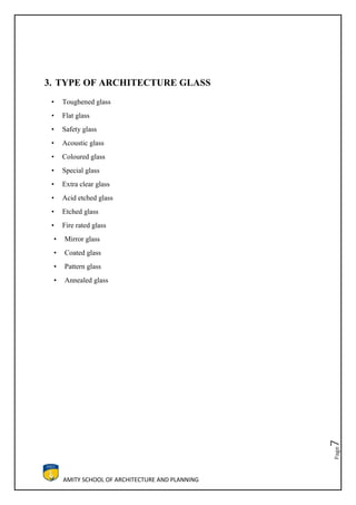 AMITY SCHOOL OF ARCHITECTURE AND PLANNING
Page7
3. TYPE OF ARCHITECTURE GLASS
• Toughened glass
• Flat glass
• Safety glass
• Acoustic glass
• Coloured glass
• Special glass
• Extra clear glass
• Acid etched glass
• Etched glass
• Fire rated glass
• Mirror glass
• Coated glass
• Pattern glass
• Annealed glass
 