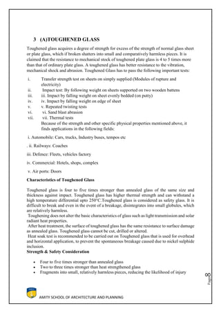 AMITY SCHOOL OF ARCHITECTURE AND PLANNING
Page8
3 (A)TOUGHENED GLASS
Toughened glass acquires a degree of strength for excess of the strength of normal glass sheet
or plate glass, which if broken shatters into small and comparatively harmless pieces. It is
claimed that the resistance to mechanical stock of toughened plate glass is 4 to 5 times more
than that of ordinary plate glass. A toughened glass has better resistance to the vibration,
mechanical shock and abrasion. Toughened Glass has to pass the following important tests:
i. Transfer strength test on sheets on simply supplied (Modules of rupture and
electricity)
ii. Impact test: By following weight on sheets supported on two wooden battens
iii. iii. Impact by falling weight on sheet evenly bedded (on putty)
iv. iv. Impact by falling weight on edge of sheet
v. v. Repeated twisting tests
vi. vi. Sand blast abrasion
vii. vii. Thermal tests
Because of the strength and other specific physical properties mentioned above, it
finds applications in the following fields:
i. Automobile: Cars, trucks, Industry buses, tempos etc
. ii. Railways: Coaches
iii. Defence: Fleets, vehicles factory
iv. Commercial: Hotels, shops, complex
v. Air ports: Doors
Characteristics of Toughened Glass
Toughened glass is four to five times stronger than annealed glass of the same size and
thickness against impact. Toughened glass has higher thermal strength and can withstand a
high temperature differential upto 250°C.Toughened glass is considered as safety glass. It is
difficult to break and even in the event of a breakage, disintegrates into small globules, which
are relatively harmless.
Toughening does not alter the basic characteristics of glass such as light transmission and solar
radiant heat properties.
After heat treatment, the surface of toughened glass has the same resistance to surface damage
as annealed glass. Toughened glass cannot be cut, drilled or altered.
Heat soak test is recommended to be carried out on Toughened glass that is used for overhead
and horizontal application, to prevent the spontaneous breakage caused due to nickel sulphide
inclusion.
Strength & Safety Consideration
 Four to five times stronger than annealed glass
 Two to three times stronger than heat strengthened glass
 Fragments into small, relatively harmless pieces, reducing the likelihood of injury
 
