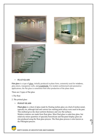 AMITY SCHOOL OF ARCHITECTURE AND PLANNING
Page9
• FLAT GLASS
Flat glass is a type of glass, initially produced in plane form, commonly used for windows,
glass doors, transparent walls, and windshields. For modern architectural and automotive
applications, the flat glass is sometimes bent after production of the plane sheet.
There are 2 types of flat glass
1.The float
2. The printed glass
• FLOAT GLASS
Float glass is a sheet of glass made by floating molten glass on a bed of molten metal,
typically tin, although lead and various low melting point alloys were used in the past.
This method gives the sheet uniform thickness and very flat surfaces.
Modern windows are made from float glass. Most float glass is soda-lime glass, but
relatively minor quantities of specialty borosilicate and flat panel display glass are
also produced using the float glass process. The float glass process is also known as
the Pilkington process.
 