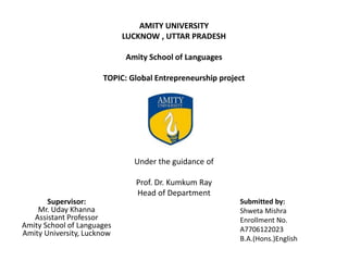 AMITY UNIVERSITY
LUCKNOW , UTTAR PRADESH
Amity School of Languages
TOPIC: Global Entrepreneurship project
ENTR[202]
Under the guidance of
Prof. Dr. Kumkum Ray
Head of Department
Supervisor:
Mr. Uday Khanna
Assistant Professor
Amity School of Languages
Amity University, Lucknow
Submitted by:
Shweta Mishra
Enrollment No.
A7706122023
B.A.(Hons.)English
 