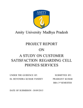Amity University Madhya Pradesh
PROJECT REPORT
ON
A STUDY ON CUSTOMER
SATISFACTION REGARDING CELL
PHONES SERVICES
UNDER THE GUIDENCE OF: SUBMITTED BY:
Dr. DEVENDRA KUMAR PANDEY PRASHANT KUMAR
BBA 3rd SEMESTER
DATE OF SUBMISSON -30/09/2015
 