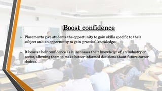 Boost confidence
 Placements give students the opportunity to gain skills specific to their
subject and an opportunity to gain practical knowledge.
 It boosts their confidence as it increases their knowledge of an industry or
sector, allowing them to make better informed decisions about future career
choices.
 