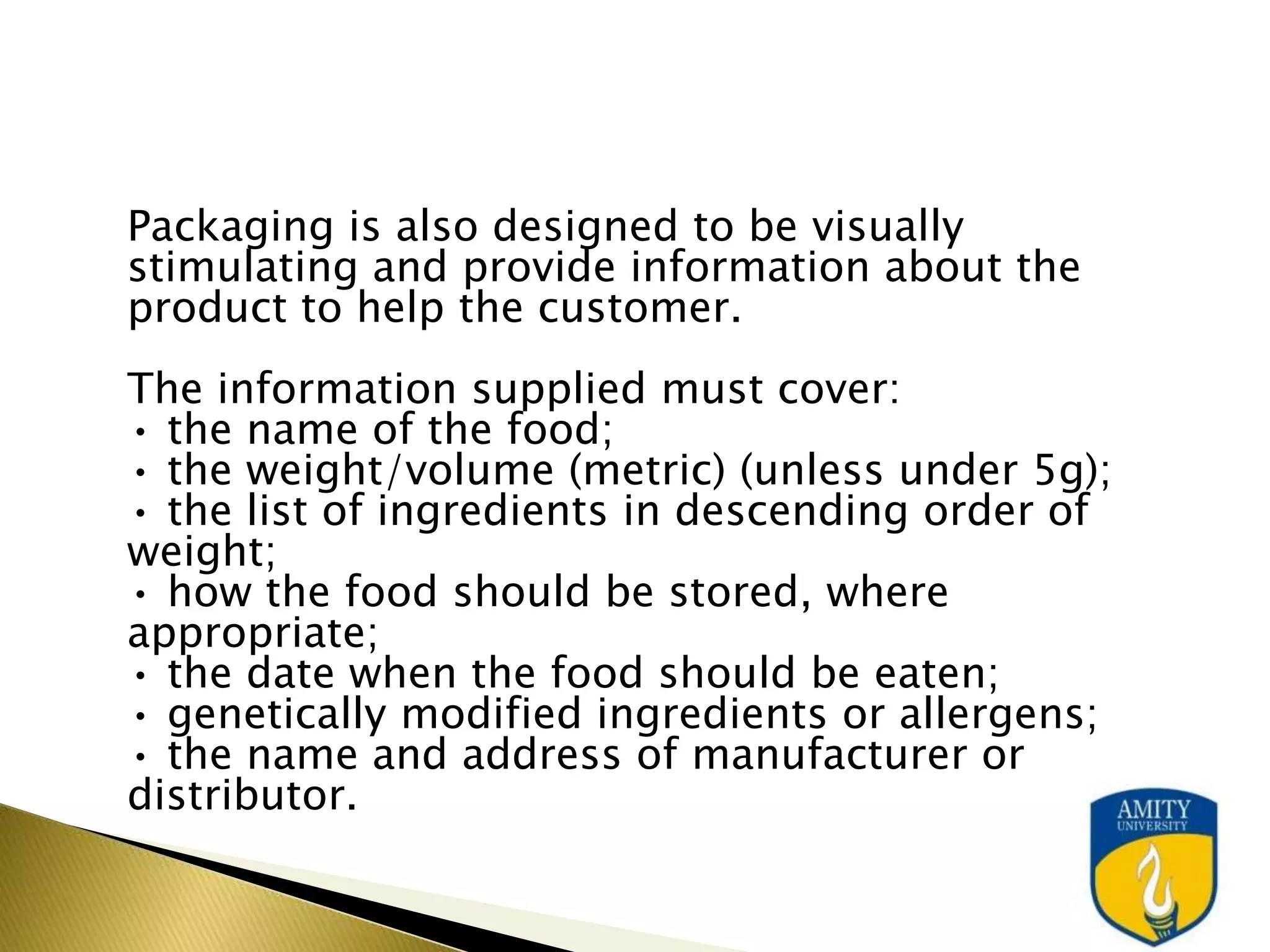 Packaging is also designed to be visually
stimulating and provide information about the
product to help the customer.
The information supplied must cover:
• the name of the food;
• the weight/volume (metric) (unless under 5g);
• the list of ingredients in descending order of
weight;
• how the food should be stored, where
appropriate;
• the date when the food should be eaten;
• genetically modified ingredients or allergens;
• the name and address of manufacturer or
distributor.
 