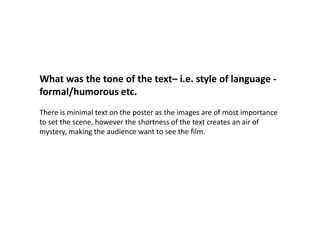 What was the tone of the text– i.e. style of language -formal/humorous etc.  There is minimal text on the poster as the images are of most importance to set the scene, however the shortness of the text creates an air of mystery, making the audience want to see the film. 