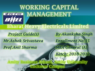 WORKING CAPITAL
  Company
             MANAGEMENT
 LOGO
 Bharat Heavy Electricals Limited
  Project Guide(s)       By-Akanksha Singh
Mr.Ashok Srivastava      Enrollment No.35
Prof.Anil Sharma         MBA General (A)
                         Batch: 2010-2012

  Amity Business School, Amity University
             Lucknow Campus
 