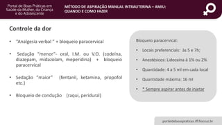 MÉTODO DE ASPIRAÇÃO MANUAL INTRAUTERINA – AMIU:
QUANDO E COMO FAZER
portaldeboaspraticas.iff.fiocruz.br
• “Analgesia verbal ” + bloqueio paracervical
• Sedação “menor”- oral, I.M. ou V.O. (codeína,
diazepam, midazolam, meperidina) + bloqueio
paracervical
• Sedação “maior” (fentanil, ketamina, propofol
etc.)
• Bloqueio de condução (raqui, peridural)
Controle da dor
Bloqueio paracervical:
• Locais preferenciais: às 5 e 7h;
• Anestésicos: Lidocaína à 1% ou 2%
• Quantidade: 4 a 5 ml em cada local
• Quantidade máxima: 16 ml
• * Sempre aspirar antes de injetar
 