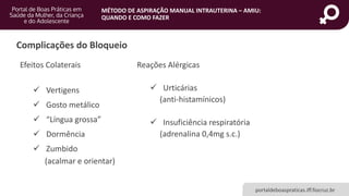 MÉTODO DE ASPIRAÇÃO MANUAL INTRAUTERINA – AMIU:
QUANDO E COMO FAZER
portaldeboaspraticas.iff.fiocruz.br
Complicações do Bloqueio
Efeitos Colaterais
 Vertigens
 Gosto metálico
 “Língua grossa”
 Dormência
 Zumbido
(acalmar e orientar)
Reações Alérgicas
 Urticárias
(anti-histamínicos)
 Insuficiência respiratória
(adrenalina 0,4mg s.c.)
 