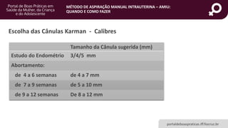 MÉTODO DE ASPIRAÇÃO MANUAL INTRAUTERINA – AMIU:
QUANDO E COMO FAZER
portaldeboaspraticas.iff.fiocruz.br
Escolha das Cânulas Karman - Calibres
Tamanho da Cânula sugerida (mm)
Estudo do Endométrio 3/4/5 mm
Abortamento:
de 4 a 6 semanas de 4 a 7 mm
de 7 a 9 semanas de 5 a 10 mm
de 9 a 12 semanas De 8 a 12 mm
 