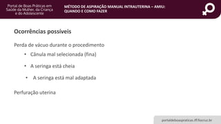 MÉTODO DE ASPIRAÇÃO MANUAL INTRAUTERINA – AMIU:
QUANDO E COMO FAZER
portaldeboaspraticas.iff.fiocruz.br
Ocorrências possíveis
• A seringa está cheia
• Cânula mal selecionada (fina)
Perda de vácuo durante o procedimento
• A seringa está mal adaptada
Perfuração uterina
 