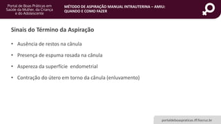 MÉTODO DE ASPIRAÇÃO MANUAL INTRAUTERINA – AMIU:
QUANDO E COMO FAZER
portaldeboaspraticas.iff.fiocruz.br
Sinais do Término da Aspiração
• Ausência de restos na cânula
• Presença de espuma rosada na cânula
• Aspereza da superfície endometrial
• Contração do útero em torno da cânula (enluvamento)
 