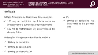MÉTODO DE ASPIRAÇÃO MANUAL INTRAUTERINA – AMIU:
QUANDO E COMO FAZER
portaldeboaspraticas.iff.fiocruz.br
Profilaxia
Colégio Americano de Obstetras e Ginecologistas
 100 mg de doxiciclina v.o 1 hora antes do
procedimento e 200 depois do procedimento
 500 mg de metronidazol v.o. duas vezes ao dia
durante 5 dias
ALSO
 100mg de doxiciclina v.o
duas vezes ao dia por três
dias
Federação Planejamento Familiar da América
 200 mg de doxiciclina
 500 mg de azitromicina
 500 mg de metronidazol
 