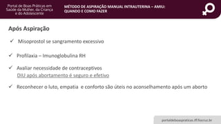 MÉTODO DE ASPIRAÇÃO MANUAL INTRAUTERINA – AMIU:
QUANDO E COMO FAZER
portaldeboaspraticas.iff.fiocruz.br
Após Aspiração
 Avaliar necessidade de contraceptivos
DIU após abortamento é seguro e efetivo
 Misoprostol se sangramento excessivo
 Profilaxia – Imunoglobulina RH
 Reconhecer o luto, empatia e conforto são úteis no aconselhamento após um aborto
 