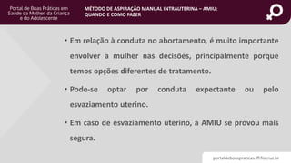 portaldeboaspraticas.iff.fiocruz.br
MÉTODO DE ASPIRAÇÃO MANUAL INTRAUTERINA – AMIU:
QUANDO E COMO FAZER
• Em relação à conduta no abortamento, é muito importante
envolver a mulher nas decisões, principalmente porque
temos opções diferentes de tratamento.
• Pode-se optar por conduta expectante ou pelo
esvaziamento uterino.
• Em caso de esvaziamento uterino, a AMIU se provou mais
segura.
 