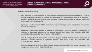 portaldeboaspraticas.iff.fiocruz.br
MÉTODO DE ASPIRAÇÃO MANUAL INTRAUTERINA – AMIU:
QUANDO E COMO FAZER
• Brasil. Portaria n. 1020 de 29 de maio de 2013, Institui as diretrizes para a organização da Atenção à Saúde na
Gestação de Alto Risco e define os critérios para a implantação e habilitação dos serviços de referência à
Atenção à Saúde na Gestação de Alto Risco, incluída a Casa de Gestante, Bebê e Puérpera (CGBP), em
conformidade com a Rede Cegonha.
• Organização Mundial de Saúde (OMS). Abortamento seguro: Orientação técnica e de políticas para sistemas
de saúde. 2ª edição.2011.
• Shwekerela B, Kalumuna R, Kipingili R, Mashaka N, Westheimer E, Clark W, Winikoff B. Misoprostol for
treatment of incomplete abortion at the regional hospital level: results from Tanzania. BJOG. 2007
Nov;114(11):1363-7. Epub 2007 Sep 5. PubMed PMID: 17803714.
• Kulier R, Cheng L, Fekih A, Hofmeyr GJ, Campana A. Surgical methods for first trimester termination of
pregnancy. Cochrane Database of Systematic Reviews 2001, Issue 4. Art. No.: CD002900. DOI:
10.1002/14651858.CD002900.
• Castleman, Laura and Carol Mann. 2009. Manual vacuum aspiration (MVA) for uterine evacuation: Pain
management. Second edition. Chapel Hill, NC: Ipas.
Referências bibliográficas
 