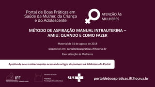 ATENÇÃO ÀS
MULHERES
portaldeboaspraticas.iff.fiocruz.br
Material de 31 de agosto de 2018
Disponível em: portaldeboaspraticas.iff.fiocruz.br
Aprofunde seus conhecimentos acessando artigos disponíveis na biblioteca do Portal.
MÉTODO DE ASPIRAÇÃO MANUAL INTRAUTERINA –
AMIU: QUANDO E COMO FAZER
Material de 31 de agosto de 2018
Disponível em: portaldeboaspraticas.iff.fiocruz.br
Eixo: Atenção às Mulheres
 