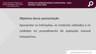 portaldeboaspraticas.iff.fiocruz.br
MÉTODO DE ASPIRAÇÃO MANUAL INTRAUTERINA – AMIU:
QUANDO E COMO FAZER
Objetivos dessa apresentação
Apresentar as indicações, os materiais utilizados e os
cuidados no procedimento de aspiração manual
intrauterina.
 