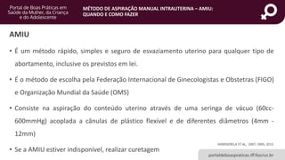MÉTODO DE ASPIRAÇÃO MANUAL INTRAUTERINA – AMIU:
QUANDO E COMO FAZER
portaldeboaspraticas.iff.fiocruz.br
AMIU
• É um método rápido, simples e seguro de esvaziamento uterino para qualquer tipo de
abortamento, inclusive os previstos em lei.
• É o método de escolha pela Federação Internacional de Ginecologistas e Obstetras (FIGO)
e Organização Mundial da Saúde (OMS)
• Consiste na aspiração do conteúdo uterino através de uma seringa de vácuo (60cc-
600mmHg) acoplada a cânulas de plástico flexível e de diferentes diâmetros (4mm -
12mm)
• Se a AMIU estiver indisponível, realizar curetagem
SHWEKERELA ET AL, 2007; OMS, 2013
 