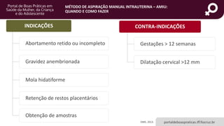 MÉTODO DE ASPIRAÇÃO MANUAL INTRAUTERINA – AMIU:
QUANDO E COMO FAZER
portaldeboaspraticas.iff.fiocruz.brOMS, 2013.
INDICAÇÕES
Abortamento retido ou incompleto
Gravidez anembrionada
Mola hidatiforme
Retenção de restos placentários
Obtenção de amostras
CONTRA-INDICAÇÕES
Gestações > 12 semanas
Dilatação cervical >12 mm
 