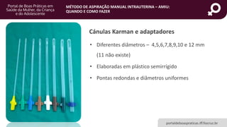 MÉTODO DE ASPIRAÇÃO MANUAL INTRAUTERINA – AMIU:
QUANDO E COMO FAZER
portaldeboaspraticas.iff.fiocruz.br
Cánulas Karman e adaptadores
• Diferentes diâmetros – 4,5,6,7,8,9,10 e 12 mm
(11 não existe)
• Elaboradas em plástico semirrígido
• Pontas redondas e diâmetros uniformes
 