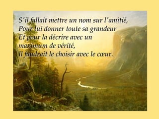 S'il fallait mettre un nom sur l'amitié,
Pour lui donner toute sa grandeur
Et pour la décrire avec un
maximum de vérité,
Il faudrait le choisir avec le cœur.
 