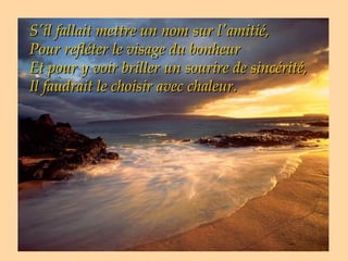 S'il fallait mettre un nom sur l'amitié,
Pour refléter le visage du bonheur
Et pour y voir briller un sourire de sincérité,
Il faudrait le choisir avec chaleur.
 
