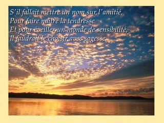 S'il fallait mettre un nom sur l'amitié,
Pour faire naître la tendresse
Et pour éveiller un monde de sensibilité,
Il faudrait le choisir avec sagesse.
 