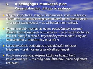 6.  A pedagógus munkaerő-piac Kereslet-kínálat, státusz és szakma Magyar közoktatás: átlagos finanszírozási szint = alacsony bérszinttel kompenzált magas munkaerőigény (szabályozás + tartalmi szabályozás) – ez várhatóan nem változik Egyre nagyobb nyomás az egyes pedagógusok szakmai elszámoltathatóságának biztosítására – erős feszültségforrás lesz (pl. Mire jó a tanulói teljesítménymérési adat? Hogyan kapcsolódhat a teljesítmény és a bér?) Keresletvezérelt pedagógus továbbképzési rendszer leépülése – csak hosszú távú következmények Kétciklusú pedagógusképzés közép és hosszú távú következményei – ma még nem láthatóak (nincs bejáratott rendszer) 