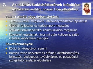 7.  Az oktatás tudáshátterének leépülése Az oktatási szektor hosszú távú elbutulása Ami az elmúlt négy évben történt: Oktatáskutatás megszűnt, intézményrendszere lepusztult Kísérleti fejlesztés és tudásimport megszűnt Szakmai-szakmapolitikai kommunikáció megszűnt Egyetemi kutatásnak nincs mi után kullognia, saját kutatási kapacitásai gyengék Következmények: Rövid és középtávon semmi Hosszú távon közvetett és drámai: oktatásirányítás, fejlesztés, pedagógus továbbképzés és pedagógiai szolgáltató rendszer elbutulása 