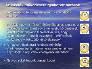 Az iskolák működésére gyakorolt hatások Iskolák döntő többsége dolgozik tovább, ahogy eddig is Az iskolák egy kis része (néhány általános iskola és a szakképzés egy része) egyre nehezebb körülmények között egyre nagyobb kihívásokkal kell, hogy szembenézzen (tanulói összetétel + erőforrások szűkössége + fokozódó külső elvárások) A magyar közoktatási rendszer minőségi, eredményességi és hatékonysági problémái nem enyhülnek, a régi célok érvényesek maradnak Nagyon sokat fogunk bosszankodni 