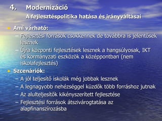 4.  Modernizáció A fejlesztéspolitika hatása és irányváltásai Ami várható: Fejlesztési források csökkennek de továbbra is jelentősek lesznek Újra központi fejlesztések lesznek a hangsúlyosak, IKT és kormányzati eszközök a középpontban (nem iskolafejlesztés) Szcenáriók: A jól teljesítő iskolák még jobbak lesznek A legnagyobb nehézséggel küzdők több forráshoz jutnak Az alulteljesítők kikényszerített fejlesztése Fejlesztési források átszivárogtatása az alapfinanszírozásba 