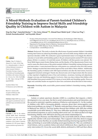 International Journal of
Environmental Research
and Public Health
Article
A Mixed-Methods Evaluation of Parent-Assisted Children’s
Friendship Training to Improve Social Skills and Friendship
Quality in Children with Autism in Malaysia
Sing Yee Ong 1, Samsilah Roslan 1,*, Nor Aniza Ahmad 1 , Ahmad Fauzi Mohd Ayub 1, Chen Lee Ping 2,
Zeinab Zaremohzzabieh 1 and Seyedali Ahrari 1


Citation: Ong, S.Y.; Roslan, S.;
Ahmad, N.A.; Ayub, A.F.M.; Ping,
C.L.; Zaremohzzabieh, Z.; Ahrari, S.
A Mixed-Methods Evaluation of
Parent-Assisted Children’s
Friendship Training to Improve
Social Skills and Friendship Quality
in Children with Autism in Malaysia.
Int. J. Environ. Res. Public Health 2021,
18, 2566. https://doi.org/10.3390/
ijerph18052566
Academic Editors: Paul
B. Tchounwou and Lei-Shih Chen
Received: 1 January 2021
Accepted: 28 February 2021
Published: 4 March 2021
Publisher’s Note: MDPI stays neutral
with regard to jurisdictional claims in
published maps and institutional affil-
iations.
Copyright: © 2021 by the authors.
Licensee MDPI, Basel, Switzerland.
This article is an open access article
distributed under the terms and
conditions of the Creative Commons
Attribution (CC BY) license (https://
creativecommons.org/licenses/by/
4.0/).
1 Faculty of Educational Studies, Universiti Putra Malaysia, Seri Kembangan 43400, Malaysia;
syee718@gmail.com (S.Y.O.); nor_aniza@upm.edu.my (N.A.A.); afmy@upm.edu.my (A.F.M.A.);
z_zienab@upm.edu.my (Z.Z.); seyedaliahrari@upm.edu.my (S.A.)
2 Department of Psychology, School of Medicine, International Medical University,
Kuala Lumpur 57000, Malaysia; Nicole_Chen@imu.edu.my
* Correspondence: samsilah@upm.edu.my
Abstract: Background: This study evaluates the effectiveness of parent-assisted children’s friendship
training intervention for enhancing friendship quality and social skills among children with autism
spectrum disorders (ASD). We conducted a quasi-experimental study to investigate the effective
outcomes of social skills and friendship quality in the pre-and post-parent-assisted CFT intervention
phases; Methods: to conduct a 12-week field session, 30 children with their parents were selected. The
Social Skills Improvement System Rating Scales and the Quality of Play Questionnaire-Parent were
used to assess the effectiveness of the parent-assisted children’s friendship training during pre-and
post-intervention. A semi-structured interview with parents was conducted at the end of the session;
Results: findings revealed that intervention improved the social skills of these children. Additionally,
the friendship quality of children with ASD improved before and after the intervention, however,
engagement remained unchanged. Parents also showed some sort of improvement after the session
as they reported a heightened sense of fear and resistance, awareness, learning and adjustment,
change is not easy, and identifying support; Conclusions: there was clear evidence that children with
ASD benefitted from parent-assisted CFTs in terms of social skills and friendship quality. However,
larger and controlled studies are required to draw firm conclusions about this kind of intervention.
Keywords: friendship skills; social skills; parent-assisted children’s friendship training; children
with ASD
1. Introduction
Autism or autism spectrum disorder (ASD) is a condition that impacts a child’s
development in two core areas: the first is social communication and social interaction, and
the second is restricted, repetitive patterns of behavior and interests [1]. As the number
of children with ASD is increasing globally, concerns about their neurocognitive and
behavioral problems are rising [2,3]. Statistics indicated that at least one in 600 children
in Malaysia has ASD [4]. Previous studies showed that children with ASD also exhibit
considerable social skills deficits [5]. They have difficulties specifically in displaying social
and emotional responses as well as reading silent social cues. It is observed that even high
functioning children with ASD fail to develop and sustain relationships [6].
According to Rumney and MacMahon [7], the social skills deficits of these children
significantly interfere with social relationships. This is apparent when they desire to engage
with others but sense that they are socially limited stemming from having superficial friend-
ships and lacking in social skills including social opportunities [8]. This can contribute to
social failures, such as academic failure and school withdrawal, thus a significant area for
early intervention [9]. Given the social skills deficits attributed to ASD and their effects
Int. J. Environ. Res. Public Health 2021, 18, 2566. https://doi.org/10.3390/ijerph18052566 https://www.mdpi.com/journal/ijerph
 