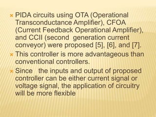  PIDA circuits using OTA (Operational
Transconductance Amplifier), CFOA
(Current Feedback Operational Amplifier),
and CCII (second generation current
conveyor) were proposed [5], [6], and [7].
 This controller is more advantageous than
conventional controllers.
 Since the inputs and output of proposed
controller can be either current signal or
voltage signal, the application of circuitry
will be more flexible
 