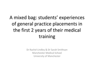 A mixed bag: students’ experiences of general practice placements in the first 2 years of their medical training Dr Rachel Lindley & Dr Sarah Smithson Manchester Medical School University of Manchester 