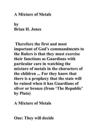 A Mixture of Metals

by
Brian H. Jones


 Therefore the first and most
important of God’s commandments to
the Rulers is that they must exercise
their functions as Guardians with
particular care in watching the
mixture of metals in the characters of
the children ... For they know that
there is a prophecy that the state will
be ruined when it has Guardians of
silver or bronze (from ‘The Republic’
by Plato)

A Mixture of Metals


One: They will decide
 