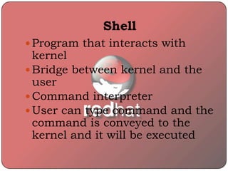 Shell
 Program that interacts with
kernel
 Bridge between kernel and the
user
 Command interpreter
 User can type command and the
command is conveyed to the
kernel and it will be executed
 