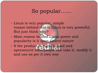 So popular…...
 Linux is very popular, simple
reason behind this is Linux is very powerful.
But just think why?
 Main reason behind Linux power and
popularity is it open source nature
 If the product is initially good and
opensource then people can take it, modify it
and use as per it own way
 
