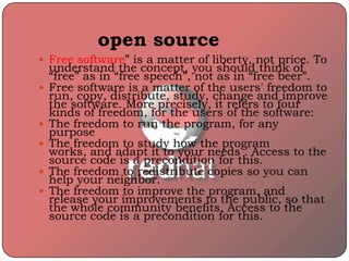 open source
 Free software” is a matter of liberty, not price. To
understand the concept, you should think of
“free” as in “free speech”, not as in “free beer”.
 Free software is a matter of the users' freedom to
run, copy, distribute, study, change and improve
the software. More precisely, it refers to four
kinds of freedom, for the users of the software:
 The freedom to run the program, for any
purpose
 The freedom to study how the program
works, and adapt it to your needs . Access to the
source code is a precondition for this.
 The freedom to redistribute copies so you can
help your neighbor.
 The freedom to improve the program, and
release your improvements to the public, so that
the whole community benefits. Access to the
source code is a precondition for this.
 