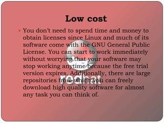 Low cost
 You don’t need to spend time and money to
obtain licenses since Linux and much of its
software come with the GNU General Public
License. You can start to work immediately
without worrying that your software may
stop working anytime because the free trial
version expires. Additionally, there are large
repositories from which you can freely
download high quality software for almost
any task you can think of.
 