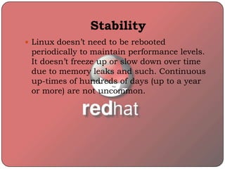 Stability
 Linux doesn’t need to be rebooted
periodically to maintain performance levels.
It doesn’t freeze up or slow down over time
due to memory leaks and such. Continuous
up-times of hundreds of days (up to a year
or more) are not uncommon.
 