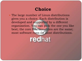 Choice
 The large number of Linux distributions
gives you a choice. Each distribution is
developed and supported by a different
organization. You can pick the one you like
best; the core functionalities are the same;
most software runs on most distributions.
 