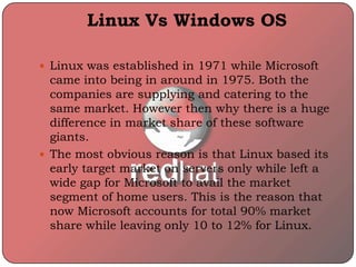 Linux Vs Windows OS
 Linux was established in 1971 while Microsoft
came into being in around in 1975. Both the
companies are supplying and catering to the
same market. However then why there is a huge
difference in market share of these software
giants.
 The most obvious reason is that Linux based its
early target market on servers only while left a
wide gap for Microsoft to avail the market
segment of home users. This is the reason that
now Microsoft accounts for total 90% market
share while leaving only 10 to 12% for Linux.
 