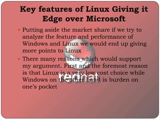 Key features of Linux Giving it
Edge over Microsoft
 Putting aside the market share if we try to
analyze the feature and performance of
Windows and Linux we would end up giving
more points to Linux
 There many reasons which would support
my argument. First and the foremost reason
is that Linux is a very low cost choice while
Windows on the other hand is burden on
one’s pocket
 