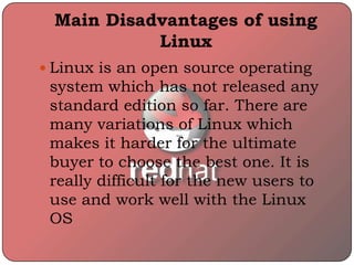 Main Disadvantages of using
Linux
 Linux is an open source operating
system which has not released any
standard edition so far. There are
many variations of Linux which
makes it harder for the ultimate
buyer to choose the best one. It is
really difficult for the new users to
use and work well with the Linux
OS
 