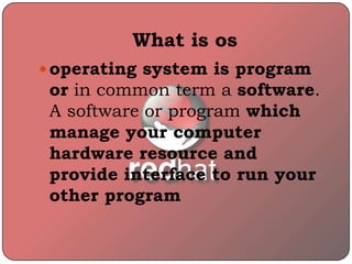 What is os
 operating system is program
or in common term a software.
A software or program which
manage your computer
hardware resource and
provide interface to run your
other program
 