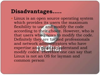 Disadvantages…..
 Linux is an open source operating system
which provides its users the maximum
flexibility to use and modify the code
according to their choice. However, who is
that users who knows to modify the code.
Definitely they are trained professionals
and network administrators who have
expertise and skills to understand and
modify codes. Therefore one can say that
Linux is not an OS for layman and
common person
 