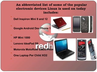 An abbreviated list of some of the popular
electronic devices Linux is used on today
includes:

Dell Inspiron Mini 9 and 12

Google Android Dev Phone 1

HP Mini 1000

Lenovo IdeaPad S9

Motorola MotoRokr EM35 Phone

One Laptop Per Child XO2

 
