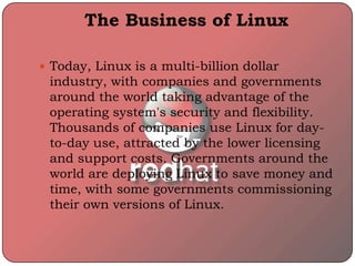 The Business of Linux
 Today, Linux is a multi-billion dollar
industry, with companies and governments
around the world taking advantage of the
operating system's security and flexibility.
Thousands of companies use Linux for day-
to-day use, attracted by the lower licensing
and support costs. Governments around the
world are deploying Linux to save money and
time, with some governments commissioning
their own versions of Linux.
 