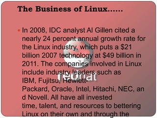 The Business of Linux……
 In 2008, IDC analyst Al Gillen cited a
nearly 24 percent annual growth rate for
the Linux industry, which puts a $21
billion 2007 technology at $49 billion in
2011. The companies involved in Linux
include industry leaders such as
IBM, Fujitsu, Hewlett-
Packard, Oracle, Intel, Hitachi, NEC, an
d Novell. All have all invested
time, talent, and resources to bettering
Linux on their own and through the
 
